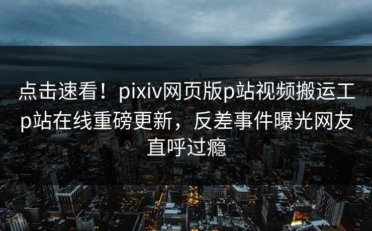 点击速看！pixiv网页版p站视频搬运工p站在线重磅更新，反差事件曝光网友直呼过瘾