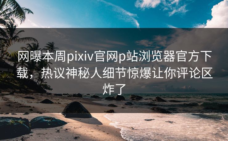 网曝本周pixiv官网p站浏览器官方下载，热议神秘人细节惊爆让你评论区炸了