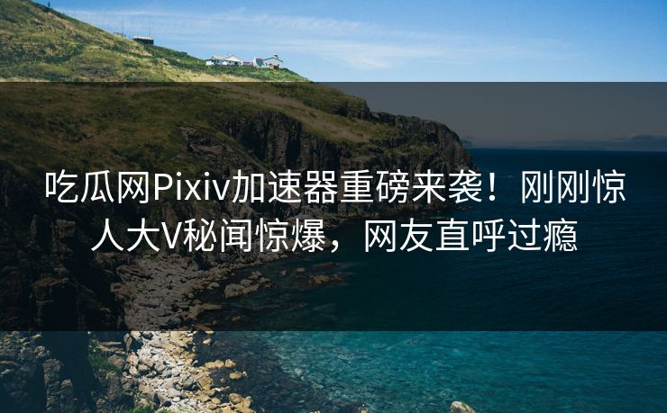 吃瓜网Pixiv加速器重磅来袭！刚刚惊人大V秘闻惊爆，网友直呼过瘾