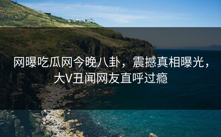 网曝吃瓜网今晚八卦，震撼真相曝光，大V丑闻网友直呼过瘾