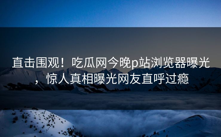 直击围观！吃瓜网今晚p站浏览器曝光，惊人真相曝光网友直呼过瘾