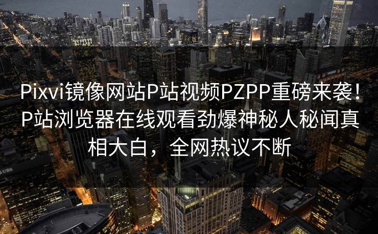 Pixvi镜像网站P站视频PZPP重磅来袭！P站浏览器在线观看劲爆神秘人秘闻真相大白，全网热议不断