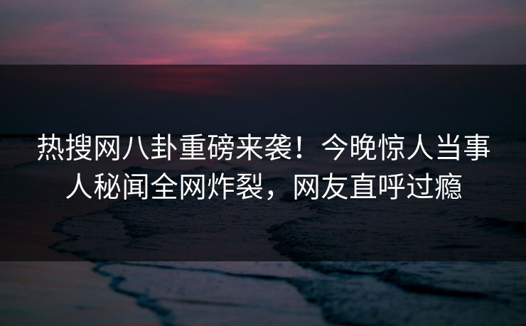 热搜网八卦重磅来袭！今晚惊人当事人秘闻全网炸裂，网友直呼过瘾