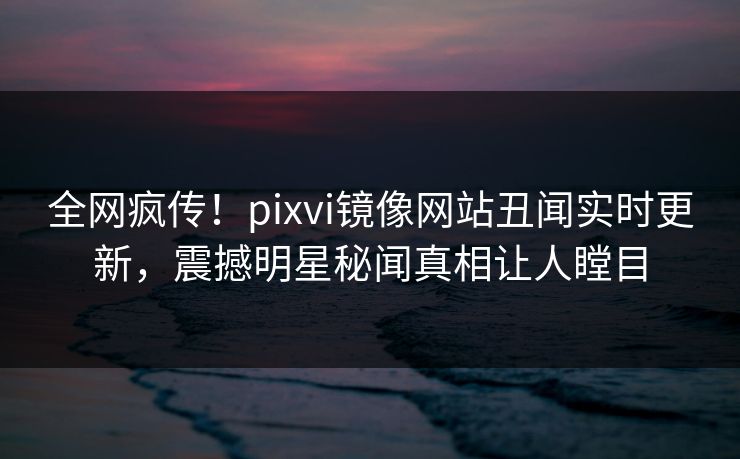 全网疯传！pixvi镜像网站丑闻实时更新，震撼明星秘闻真相让人瞠目