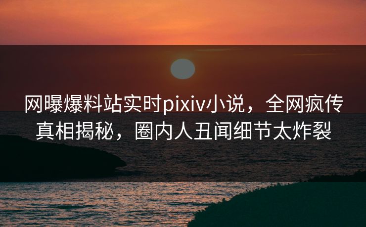 网曝爆料站实时pixiv小说，全网疯传真相揭秘，圈内人丑闻细节太炸裂