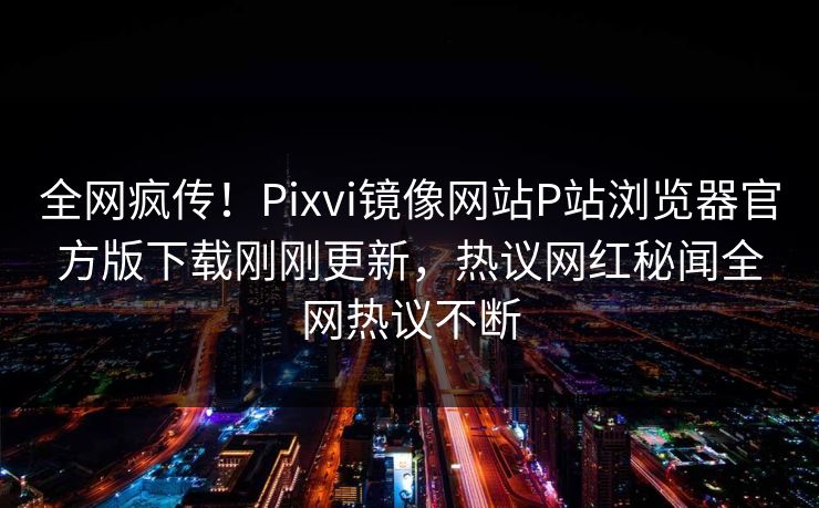 全网疯传！Pixvi镜像网站P站浏览器官方版下载刚刚更新，热议网红秘闻全网热议不断