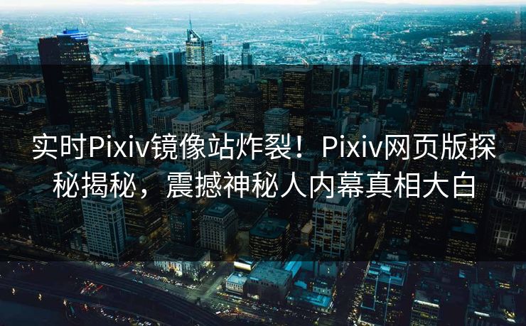 实时Pixiv镜像站炸裂！Pixiv网页版探秘揭秘，震撼神秘人内幕真相大白
