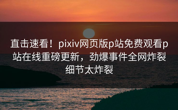 直击速看！pixiv网页版p站免费观看p站在线重磅更新，劲爆事件全网炸裂细节太炸裂