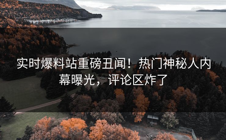 实时爆料站重磅丑闻！热门神秘人内幕曝光，评论区炸了