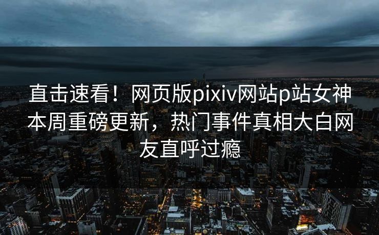 直击速看！网页版pixiv网站p站女神本周重磅更新，热门事件真相大白网友直呼过瘾