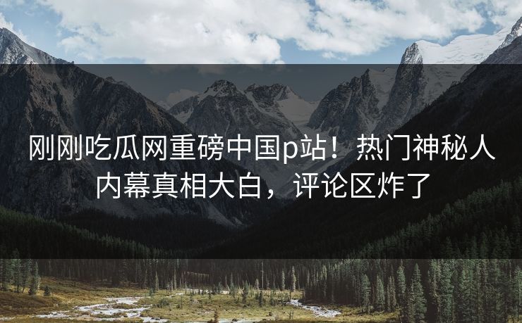 刚刚吃瓜网重磅中国p站！热门神秘人内幕真相大白，评论区炸了