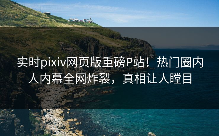 实时pixiv网页版重磅P站！热门圈内人内幕全网炸裂，真相让人瞠目