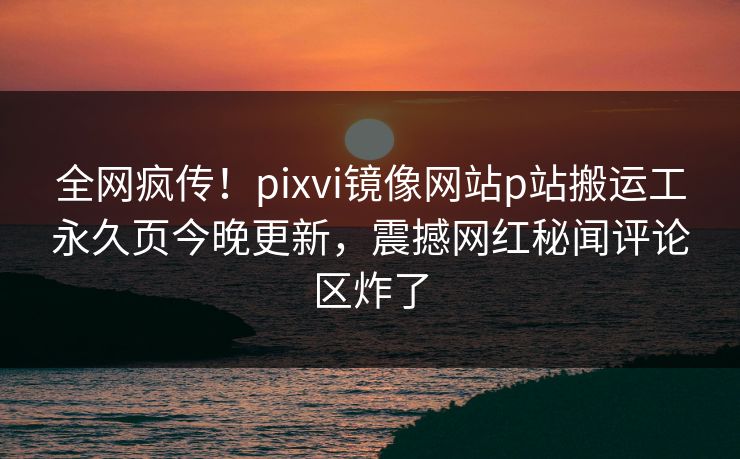 全网疯传！pixvi镜像网站p站搬运工永久页今晚更新，震撼网红秘闻评论区炸了