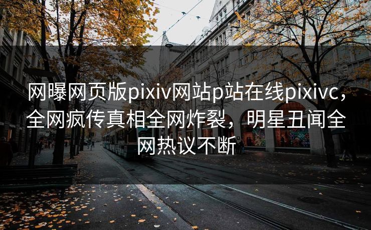 网曝网页版pixiv网站p站在线pixivc，全网疯传真相全网炸裂，明星丑闻全网热议不断
