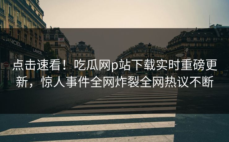 点击速看！吃瓜网p站下载实时重磅更新，惊人事件全网炸裂全网热议不断