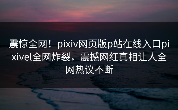震惊全网！pixiv网页版p站在线入口pixivel全网炸裂，震撼网红真相让人全网热议不断