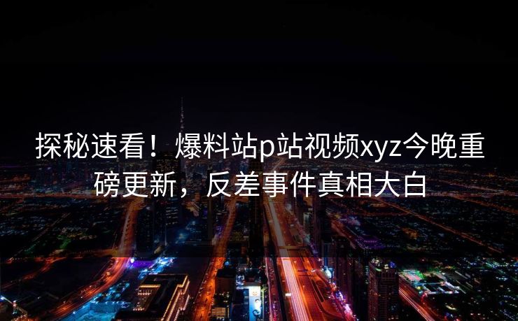 探秘速看！爆料站p站视频xyz今晚重磅更新，反差事件真相大白