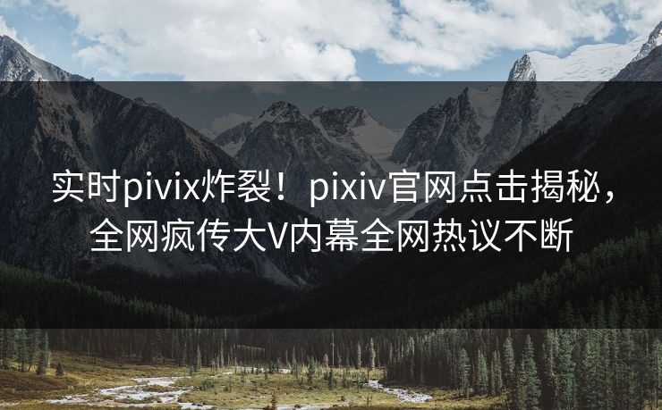 实时pivix炸裂！pixiv官网点击揭秘，全网疯传大V内幕全网热议不断