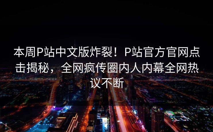 本周P站中文版炸裂！P站官方官网点击揭秘，全网疯传圈内人内幕全网热议不断