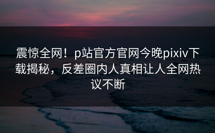 震惊全网！p站官方官网今晚pixiv下载揭秘，反差圈内人真相让人全网热议不断