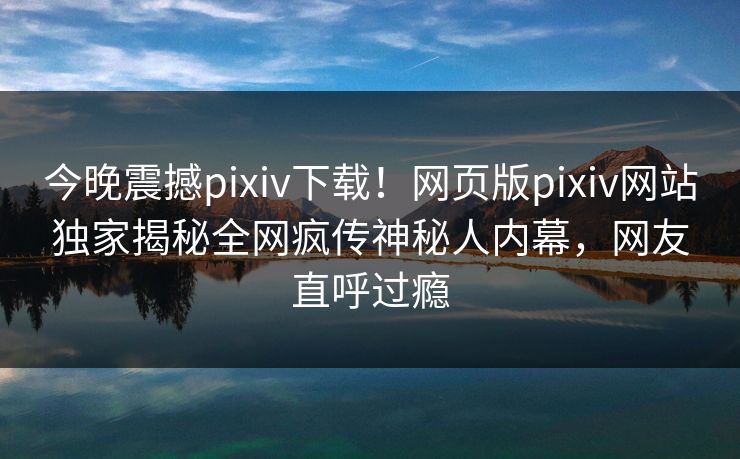 今晚震撼pixiv下载！网页版pixiv网站独家揭秘全网疯传神秘人内幕，网友直呼过瘾