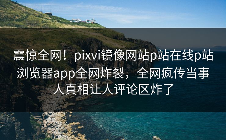 震惊全网！pixvi镜像网站p站在线p站浏览器app全网炸裂，全网疯传当事人真相让人评论区炸了