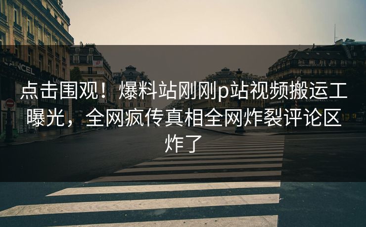 点击围观！爆料站刚刚p站视频搬运工曝光，全网疯传真相全网炸裂评论区炸了