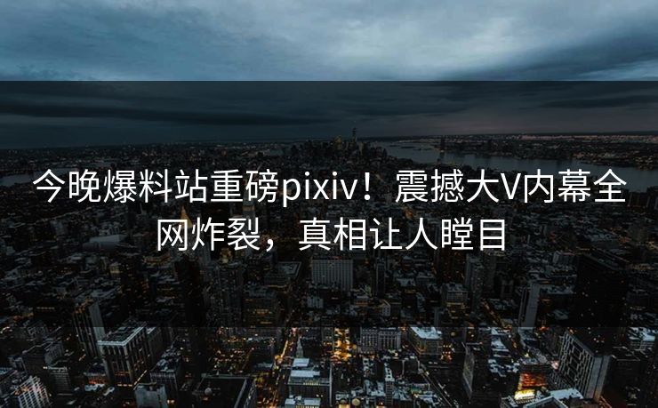 今晚爆料站重磅pixiv！震撼大V内幕全网炸裂，真相让人瞠目