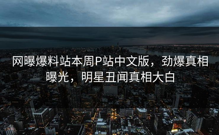 网曝爆料站本周P站中文版，劲爆真相曝光，明星丑闻真相大白