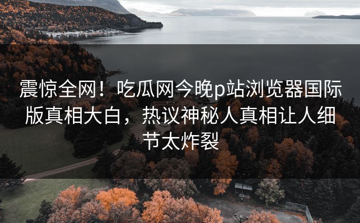 震惊全网！吃瓜网今晚p站浏览器国际版真相大白，热议神秘人真相让人细节太炸裂