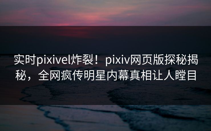 实时pixivel炸裂！pixiv网页版探秘揭秘，全网疯传明星内幕真相让人瞠目