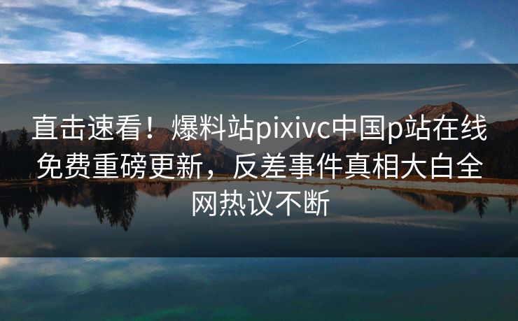 直击速看！爆料站pixivc中国p站在线免费重磅更新，反差事件真相大白全网热议不断
