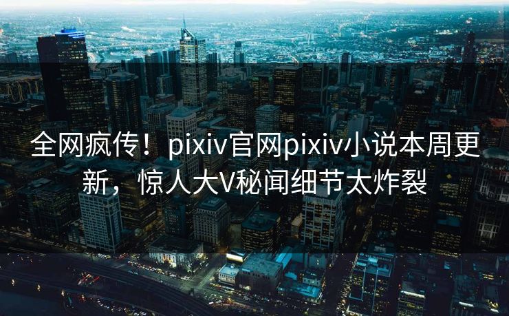 全网疯传！pixiv官网pixiv小说本周更新，惊人大V秘闻细节太炸裂
