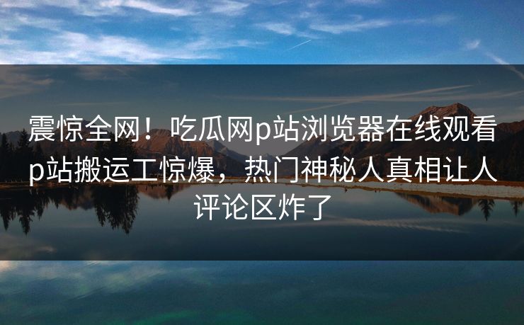 震惊全网！吃瓜网p站浏览器在线观看p站搬运工惊爆，热门神秘人真相让人评论区炸了