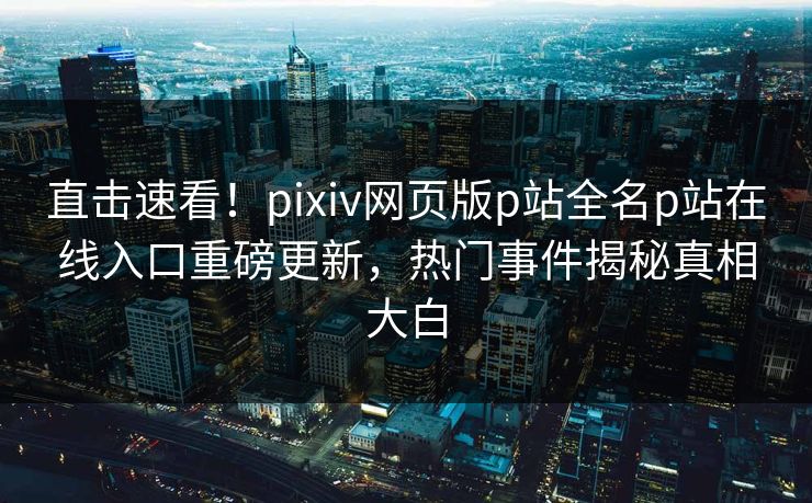 直击速看！pixiv网页版p站全名p站在线入口重磅更新，热门事件揭秘真相大白