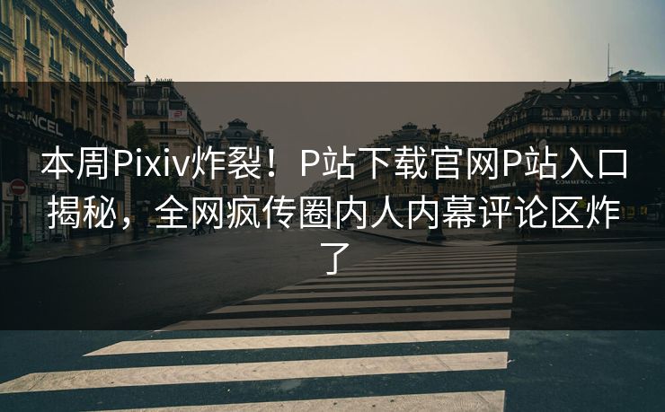 本周Pixiv炸裂！P站下载官网P站入口揭秘，全网疯传圈内人内幕评论区炸了