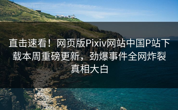 直击速看！网页版Pixiv网站中国P站下载本周重磅更新，劲爆事件全网炸裂真相大白