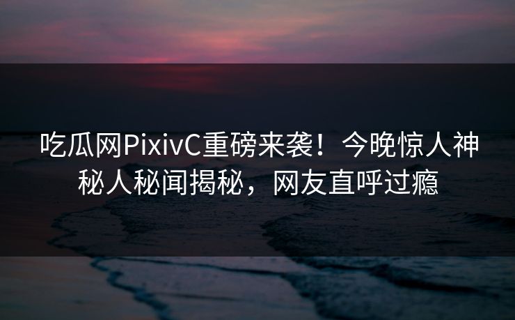 吃瓜网PixivC重磅来袭！今晚惊人神秘人秘闻揭秘，网友直呼过瘾