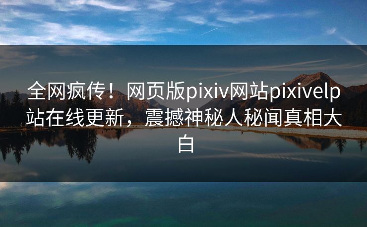 全网疯传！网页版pixiv网站pixivelp站在线更新，震撼神秘人秘闻真相大白