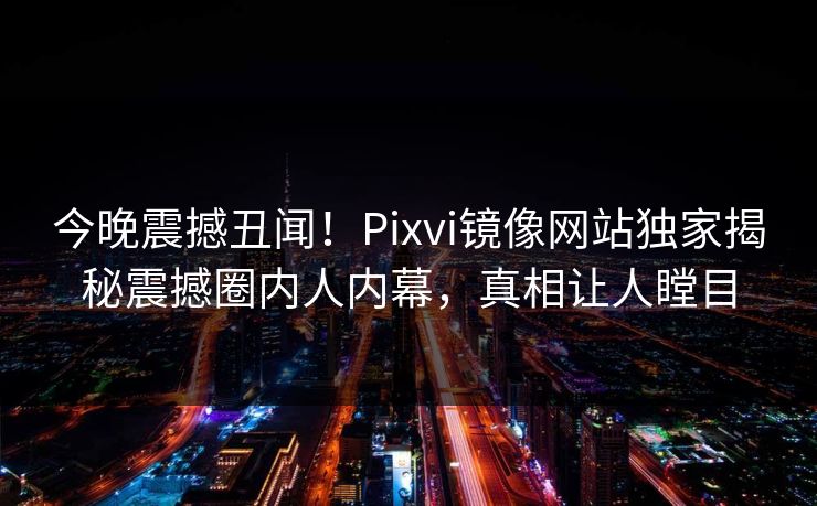 今晚震撼丑闻！Pixvi镜像网站独家揭秘震撼圈内人内幕，真相让人瞠目