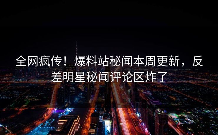 全网疯传！爆料站秘闻本周更新，反差明星秘闻评论区炸了