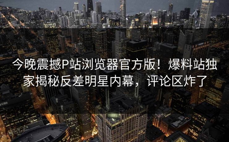 今晚震撼P站浏览器官方版！爆料站独家揭秘反差明星内幕，评论区炸了