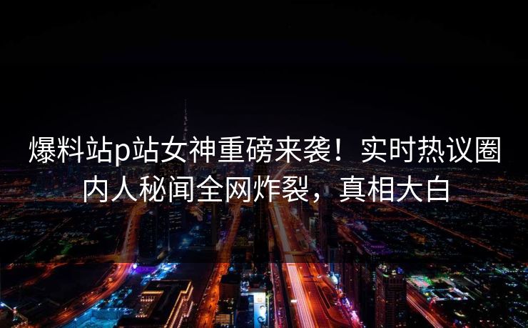 爆料站p站女神重磅来袭！实时热议圈内人秘闻全网炸裂，真相大白