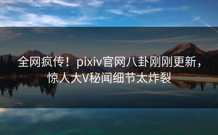 全网疯传！pixiv官网八卦刚刚更新，惊人大V秘闻细节太炸裂