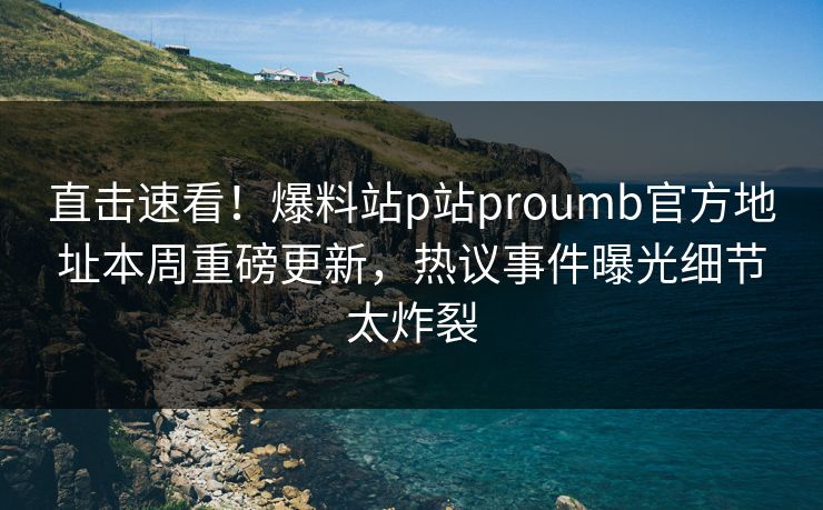 直击速看！爆料站p站proumb官方地址本周重磅更新，热议事件曝光细节太炸裂