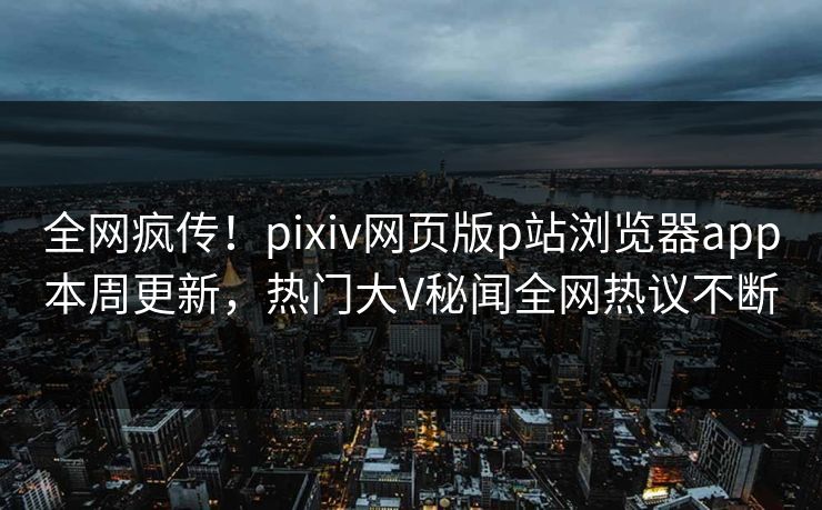 全网疯传！pixiv网页版p站浏览器app本周更新，热门大V秘闻全网热议不断