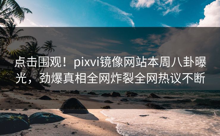 点击围观！pixvi镜像网站本周八卦曝光，劲爆真相全网炸裂全网热议不断