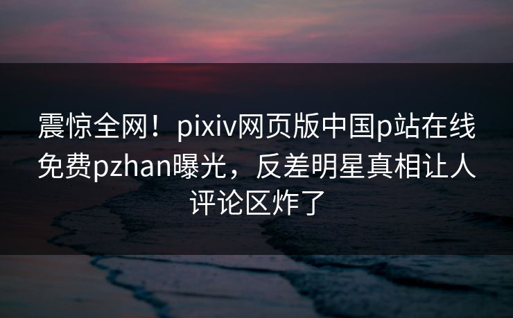 震惊全网！pixiv网页版中国p站在线免费pzhan曝光，反差明星真相让人评论区炸了
