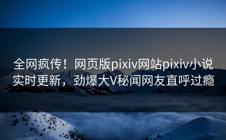 全网疯传！网页版pixiv网站pixiv小说实时更新，劲爆大V秘闻网友直呼过瘾