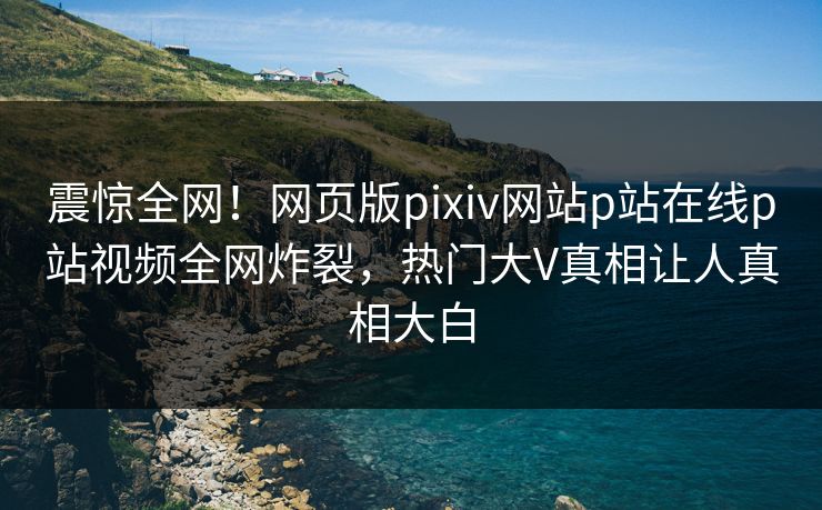 震惊全网！网页版pixiv网站p站在线p站视频全网炸裂，热门大V真相让人真相大白